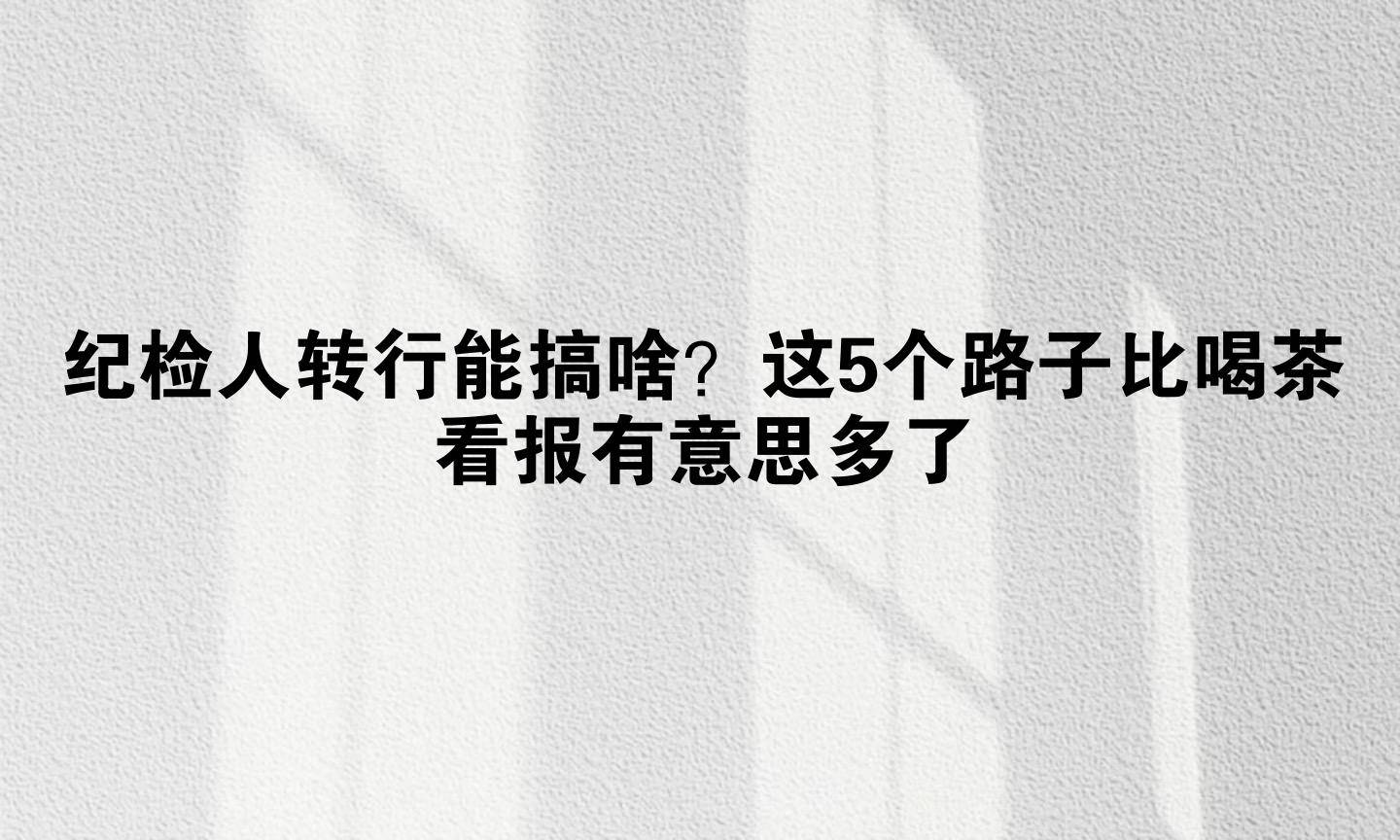 纪检人转行能搞啥？这5个路子比喝茶看报有意思多了