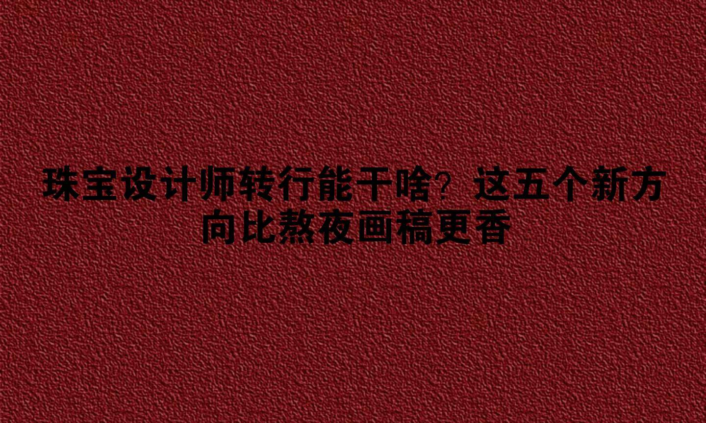 珠宝设计师转行能干啥？这五个新方向比熬夜画稿更香